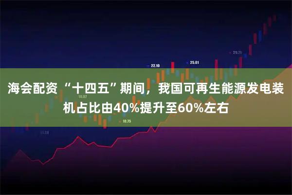 海会配资 “十四五”期间，我国可再生能源发电装机占比由40%提升至60%左右