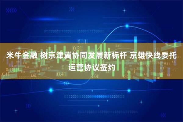 米牛金融 树京津冀协同发展新标杆 京雄快线委托运营协议签约