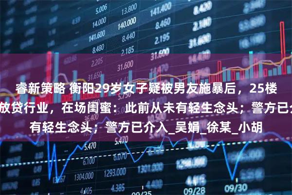 睿新策略 衡阳29岁女子疑被男友施暴后，25楼跳下身亡，男友从事放贷行业，在场闺蜜：此前从未有轻生念头；警方已介入_吴娟_徐某_小胡