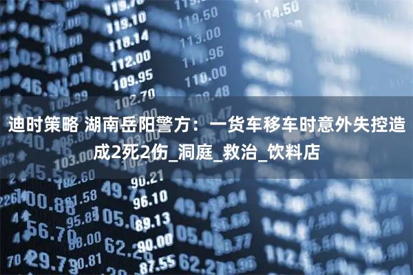 迪时策略 湖南岳阳警方：一货车移车时意外失控造成2死2伤_洞庭_救治_饮料店