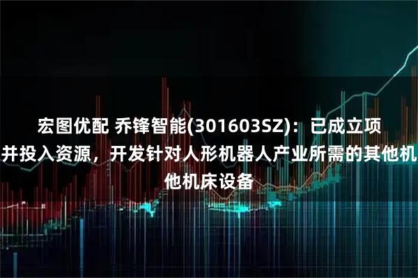 宏图优配 乔锋智能(301603SZ)：已成立项目团队并投入资源，开发针对人形机器人产业所需的其他机床设备