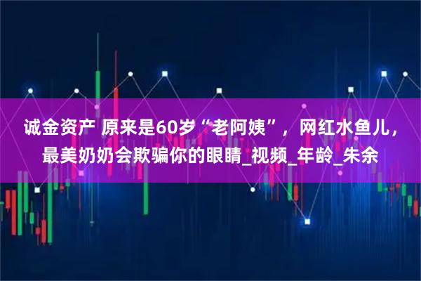 诚金资产 原来是60岁“老阿姨”，网红水鱼儿，最美奶奶会欺骗你的眼睛_视频_年龄_朱余