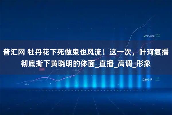普汇网 牡丹花下死做鬼也风流！这一次，叶珂复播彻底撕下黄晓明的体面_直播_高调_形象