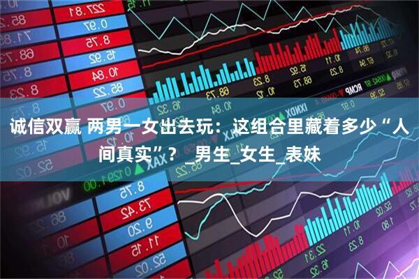 诚信双赢 两男一女出去玩:这组合里藏着多少“人间真实”?_男生_女生_表妹