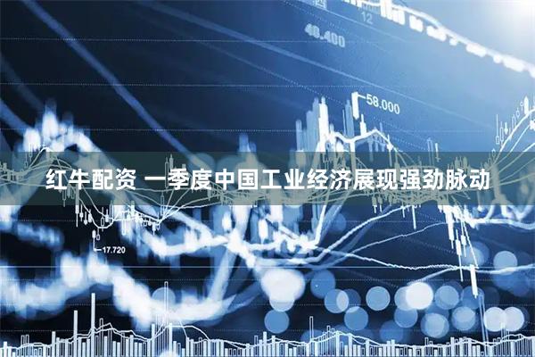 红牛配资 一季度中国工业经济展现强劲脉动