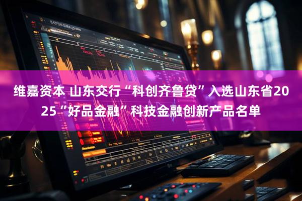 维嘉资本 山东交行“科创齐鲁贷”入选山东省2025“好品金融”科技金融创新产品名单