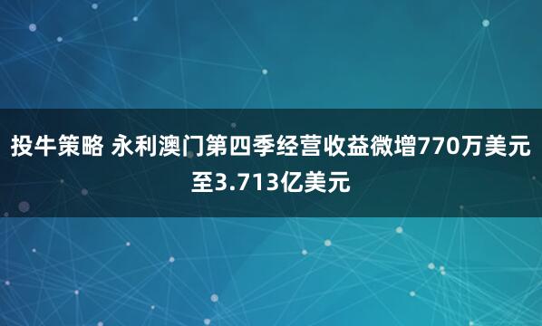 投牛策略 永利澳门第四季经营收益微增770万美元至3.713亿美元
