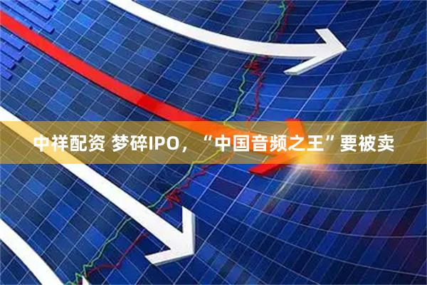 中祥配资 梦碎IPO，“中国音频之王”要被卖