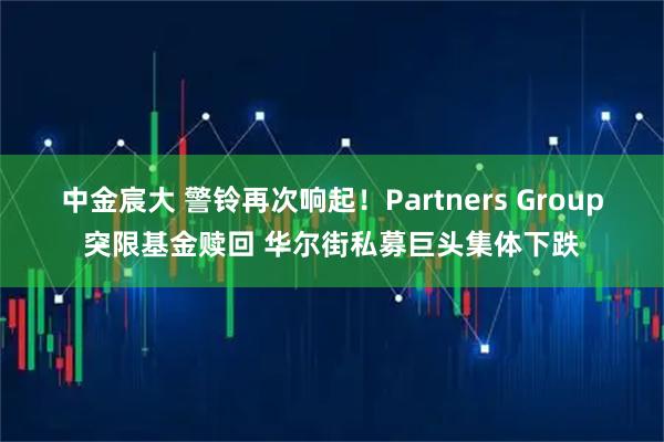 中金宸大 警铃再次响起！Partners Group突限基金赎回 华尔街私募巨头集体下跌
