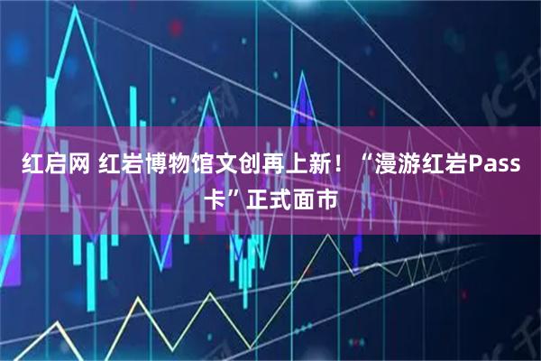 红启网 红岩博物馆文创再上新！“漫游红岩Pass卡”正式面市