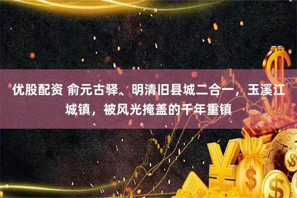 优股配资 俞元古驿、明清旧县城二合一，玉溪江城镇，被风光掩盖的千年重镇