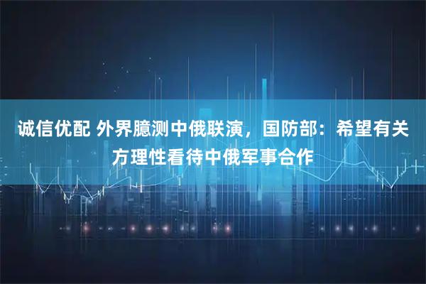 诚信优配 外界臆测中俄联演,国防部:希望有关方理性看待中俄军事合作