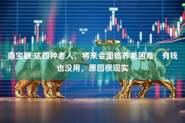 鼎宝融 这四种老人，将来会面临养老困难，有钱也没用，原因很现实